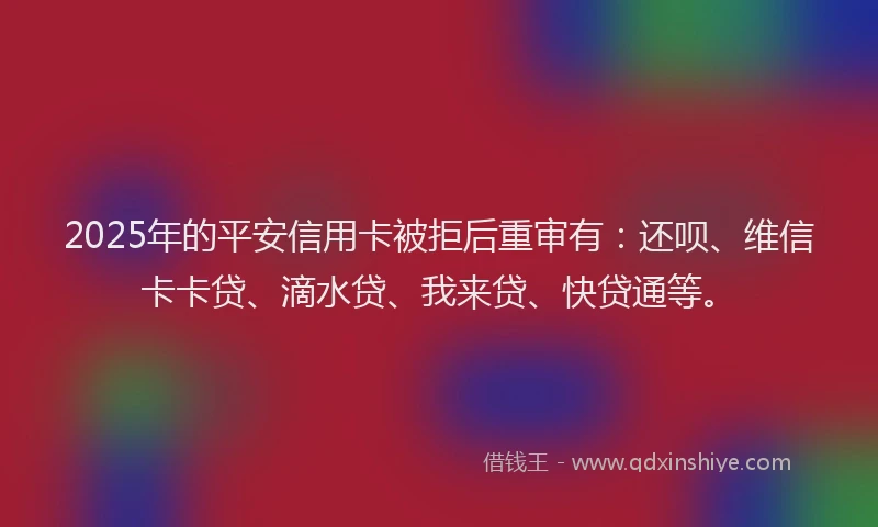 2025年的平安信用卡被拒后重审有：还呗、维信卡卡贷、滴水贷、我来贷、快贷通等。