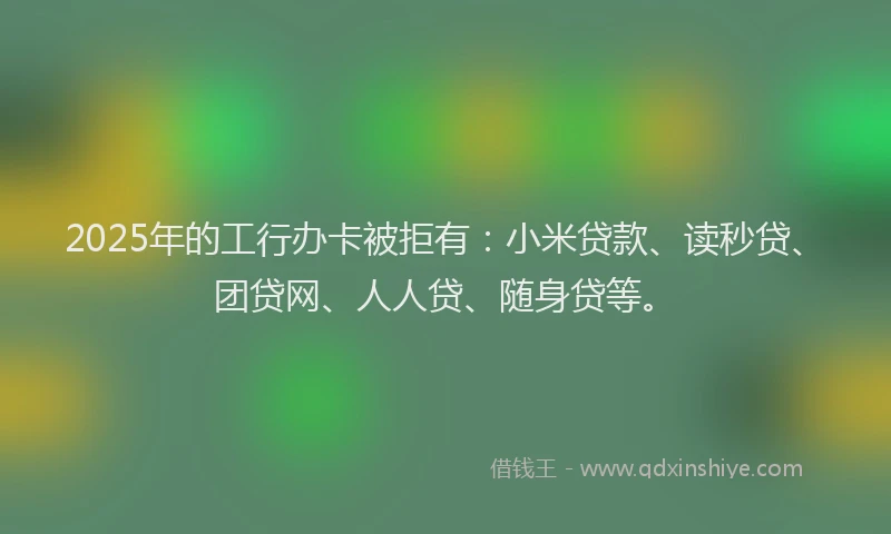 2025年的工行办卡被拒有：小米贷款、读秒贷、团贷网、人人贷、随身贷等。