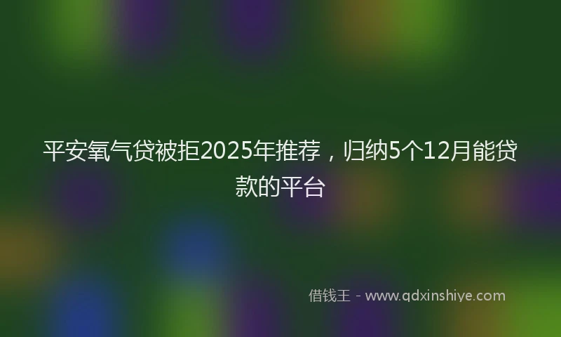 平安氧气贷被拒2025年推荐，归纳5个12月能贷款的平台