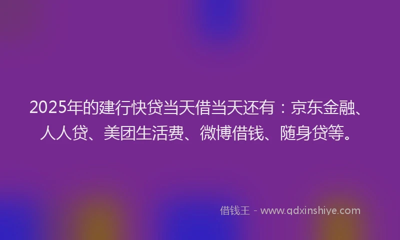 2025年的建行快贷当天借当天还有：京东金融、人人贷、美团生活费、微博借钱、随身贷等。