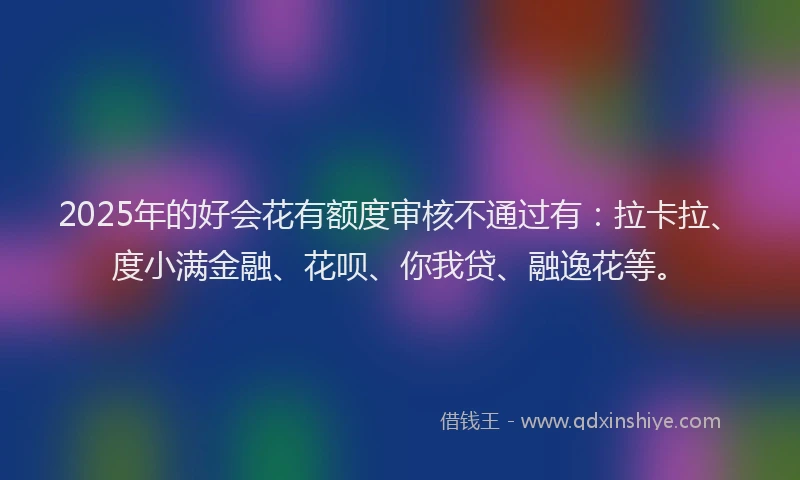 2025年的好会花有额度审核不通过有：拉卡拉、度小满金融、花呗、你我贷、融逸花等。