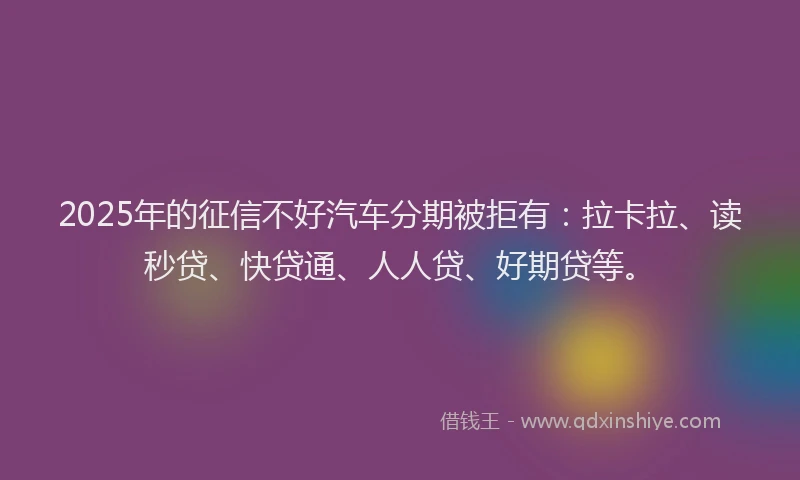 2025年的征信不好汽车分期被拒有：拉卡拉、读秒贷、快贷通、人人贷、好期贷等。