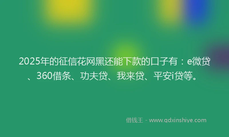 2025年的征信花网黑还能下款的口子有：e微贷、360借条、功夫贷、我来贷、平安i贷等。