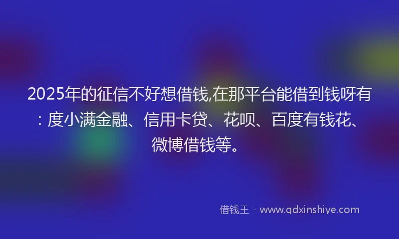 2025年的征信不好想借钱,在那平台能借到钱呀有：度小满金融、信用卡贷、花呗、百度有钱花、微博借钱等。