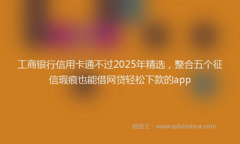 工商银行信用卡通不过2025年精选，整合五个征信瑕疵也能借网贷轻松下款的app