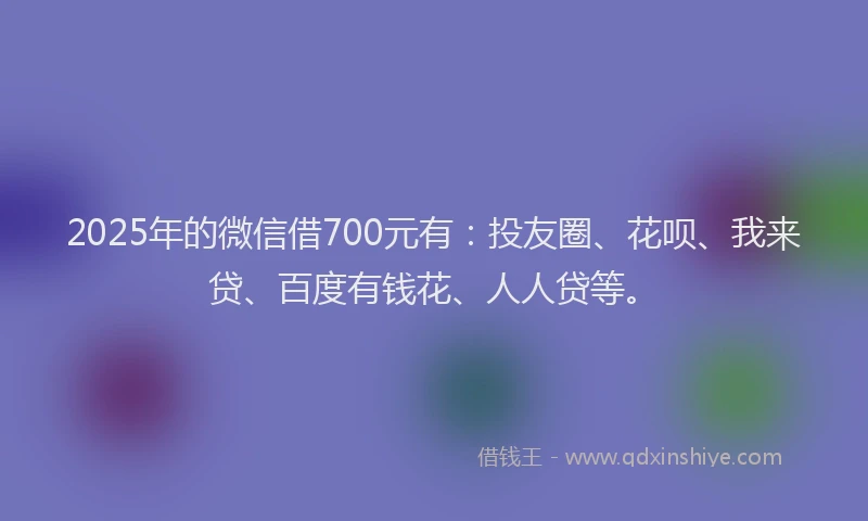 2025年的微信借700元有：投友圈、花呗、我来贷、百度有钱花、人人贷等。