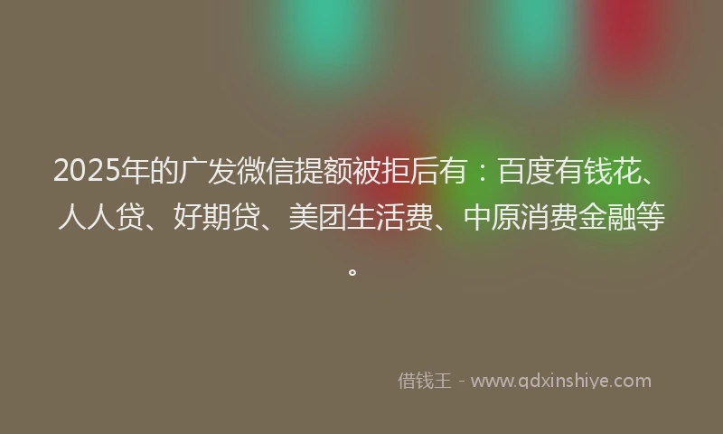 2025年的广发微信提额被拒后有：百度有钱花、人人贷、好期贷、美团生活费、中原消费金融等。