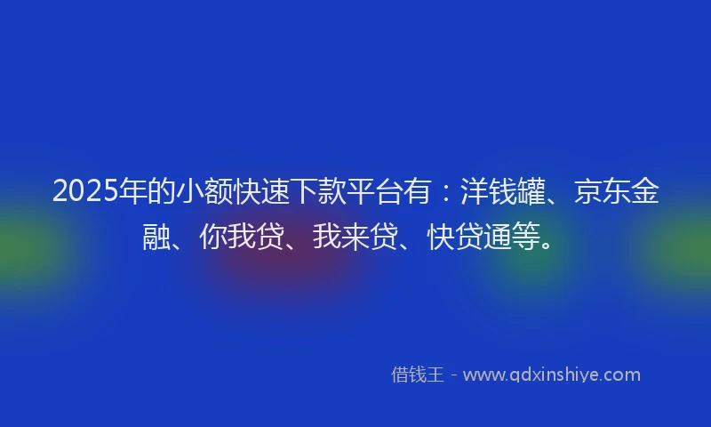 2025年的小额快速下款平台有：洋钱罐、京东金融、你我贷、我来贷、快贷通等。