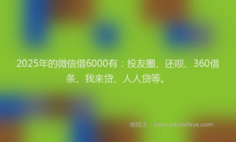 2025年的微信借6000有：投友圈、还呗、360借条、我来贷、人人贷等。