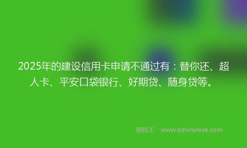 2025年的建设信用卡申请不通过有：替你还、超人卡、平安口袋银行、好期贷、随身贷等。
