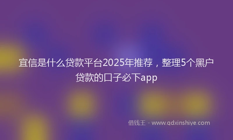 宜信是什么贷款平台2025年推荐，整理5个黑户贷款的口子必下app