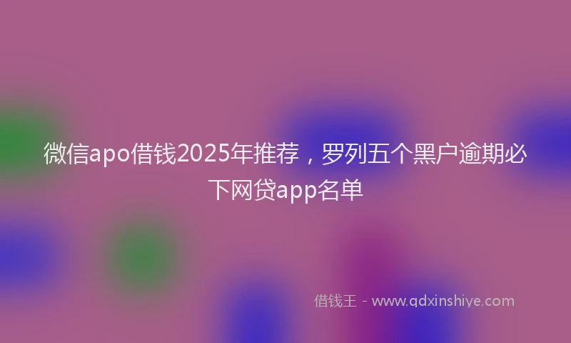 微信apo借钱2025年推荐，罗列五个黑户逾期必下网贷app名单
