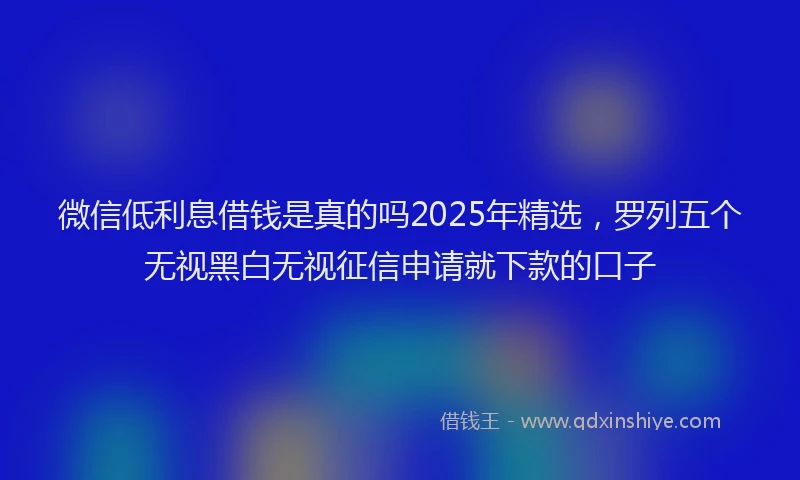 微信低利息借钱是真的吗2025年精选，罗列五个无视黑白无视征信申请就下款的口子