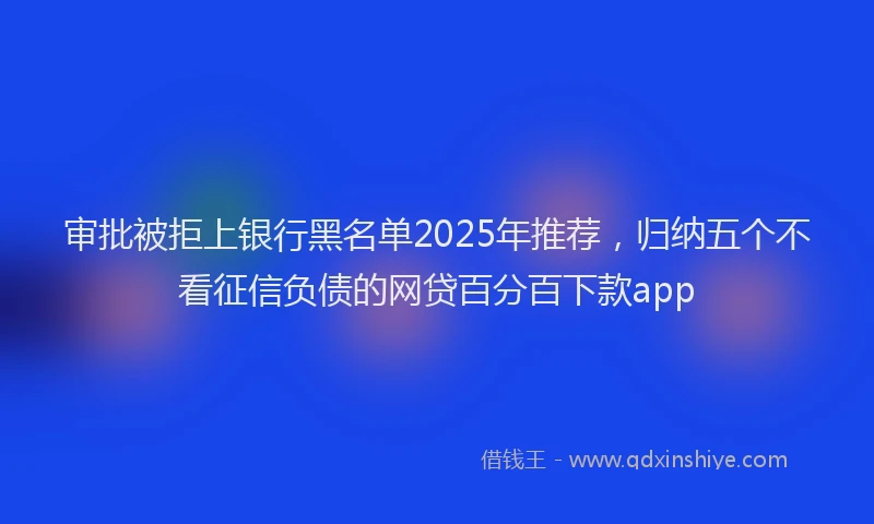 审批被拒上银行黑名单2025年推荐，归纳五个不看征信负债的网贷百分百下款app