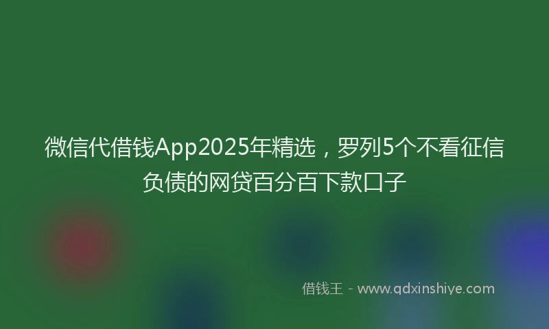 微信代借钱App2025年精选，罗列5个不看征信负债的网贷百分百下款口子