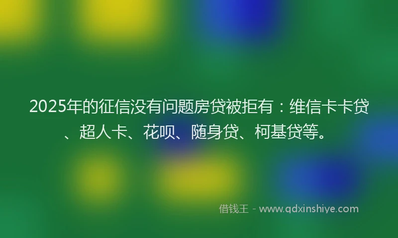 2025年的征信没有问题房贷被拒有：维信卡卡贷、超人卡、花呗、随身贷、柯基贷等。
