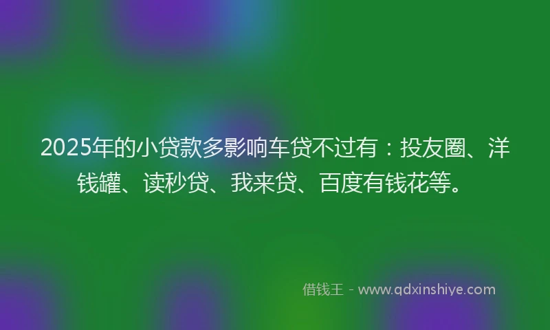 2025年的小贷款多影响车贷不过有：投友圈、洋钱罐、读秒贷、我来贷、百度有钱花等。