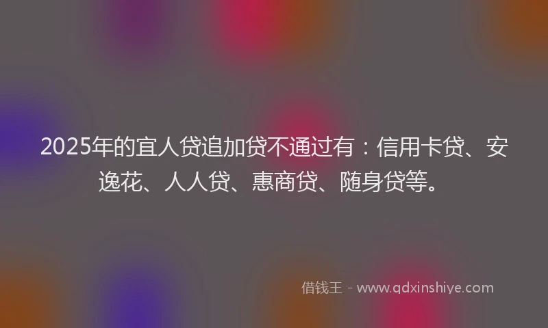 2025年的宜人贷追加贷不通过有：信用卡贷、安逸花、人人贷、惠商贷、随身贷等。