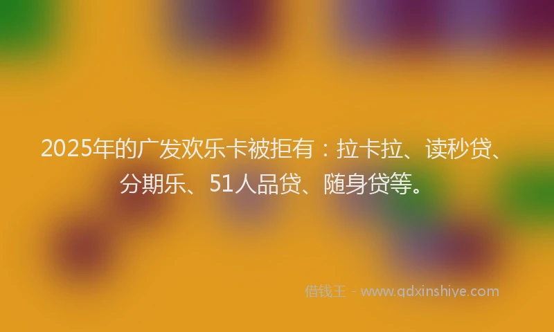 2025年的广发欢乐卡被拒有：拉卡拉、读秒贷、分期乐、51人品贷、随身贷等。