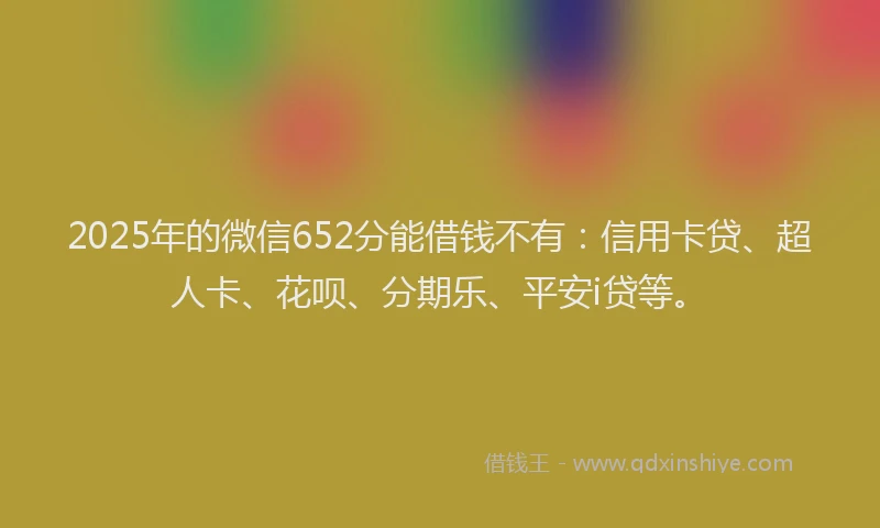2025年的微信652分能借钱不有：信用卡贷、超人卡、花呗、分期乐、平安i贷等。