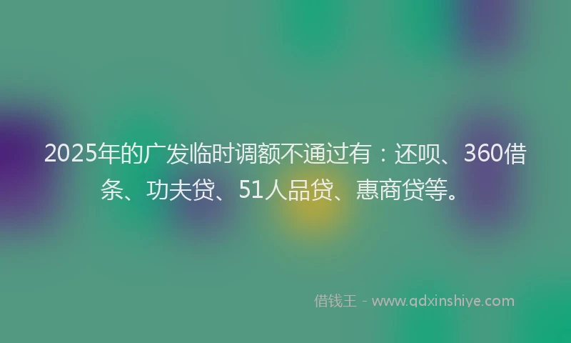 2025年的广发临时调额不通过有：还呗、360借条、功夫贷、51人品贷、惠商贷等。