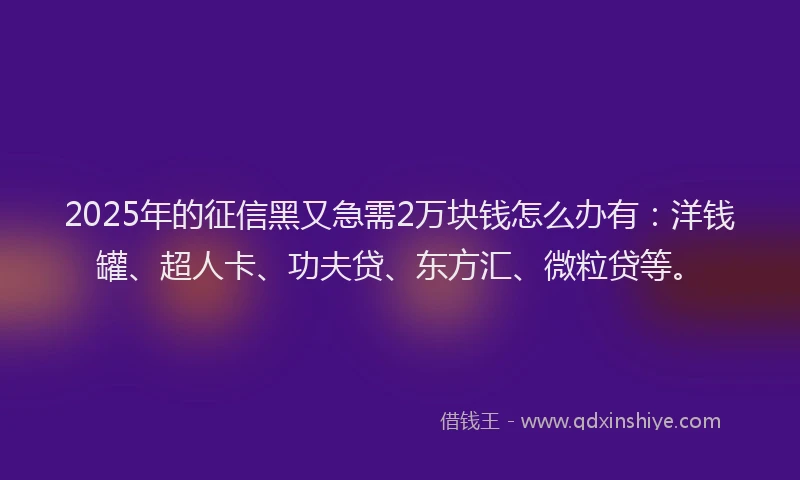2025年的征信黑又急需2万块钱怎么办有：洋钱罐、超人卡、功夫贷、东方汇、微粒贷等。