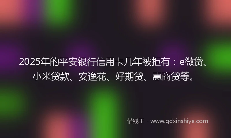 2025年的平安银行信用卡几年被拒有：e微贷、小米贷款、安逸花、好期贷、惠商贷等。