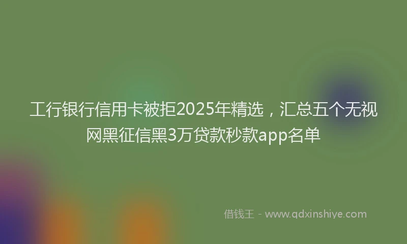 工行银行信用卡被拒2025年精选，汇总五个无视网黑征信黑3万贷款秒款app名单
