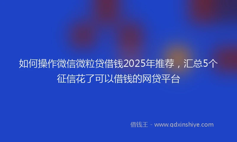 如何操作微信微粒贷借钱2025年推荐，汇总5个征信花了可以借钱的网贷平台