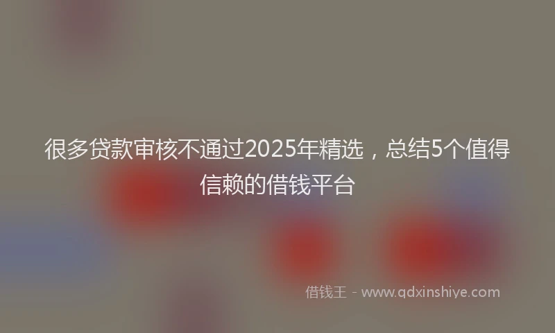 很多贷款审核不通过2025年精选，总结5个值得信赖的借钱平台