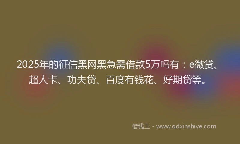 2025年的征信黑网黑急需借款5万吗有：e微贷、超人卡、功夫贷、百度有钱花、好期贷等。