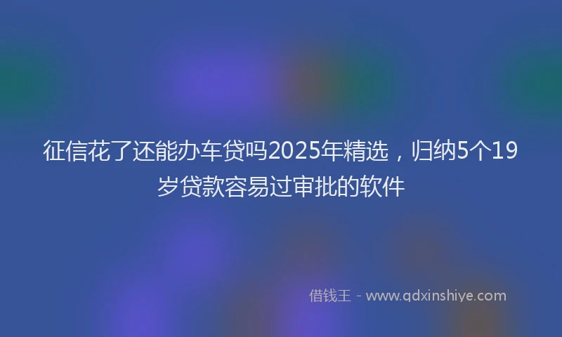 征信花了还能办车贷吗2025年精选，归纳5个19岁贷款容易过审批的软件