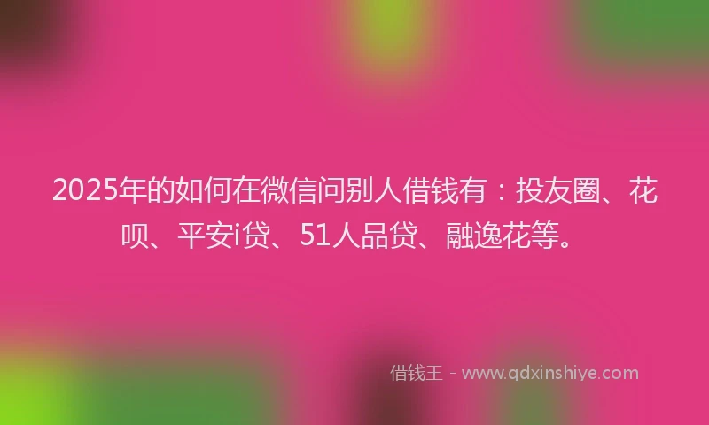 2025年的如何在微信问别人借钱有：投友圈、花呗、平安i贷、51人品贷、融逸花等。