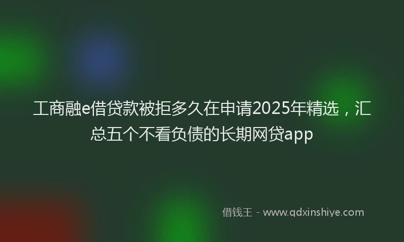 工商融e借贷款被拒多久在申请2025年精选，汇总五个不看负债的长期网贷app