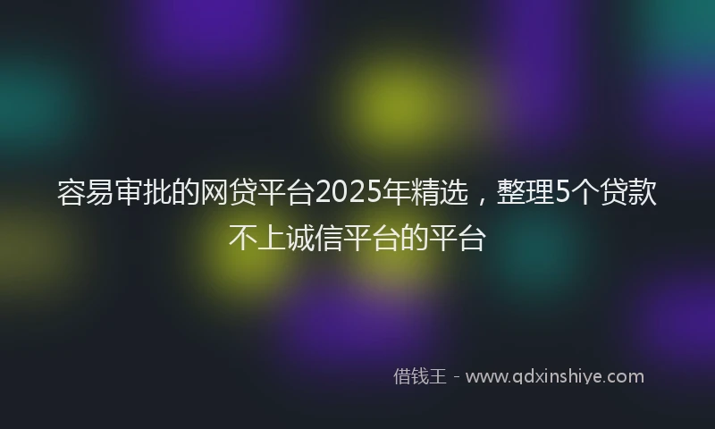 容易审批的网贷平台2025年精选，整理5个贷款不上诚信平台的平台