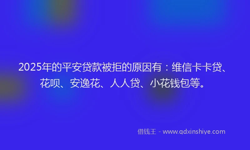 2025年的平安贷款被拒的原因有：维信卡卡贷、花呗、安逸花、人人贷、小花钱包等。