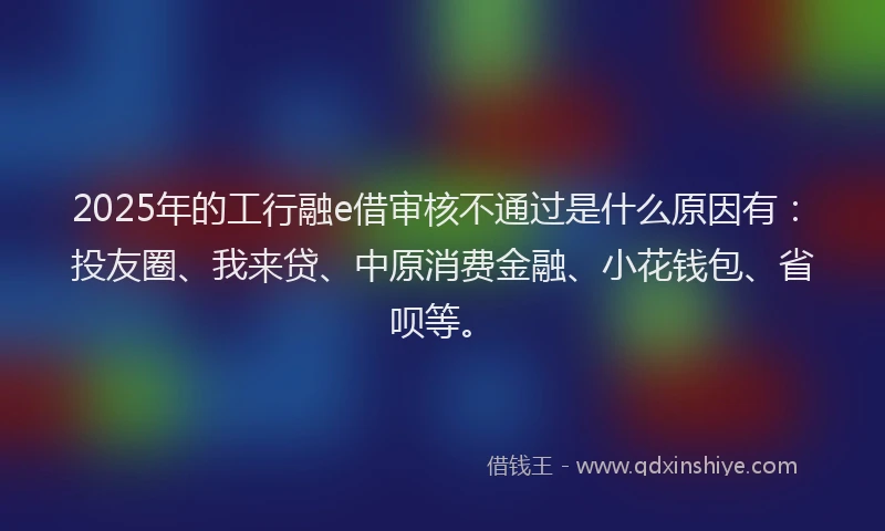 2025年的工行融e借审核不通过是什么原因有：投友圈、我来贷、中原消费金融、小花钱包、省呗等。
