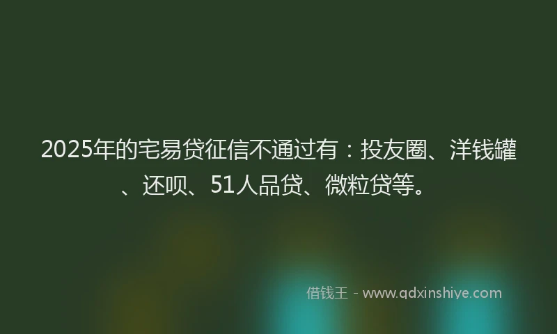 2025年的宅易贷征信不通过有：投友圈、洋钱罐、还呗、51人品贷、微粒贷等。