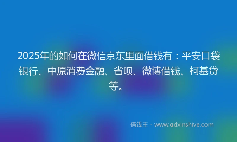 2025年的如何在微信京东里面借钱有：平安口袋银行、中原消费金融、省呗、微博借钱、柯基贷等。