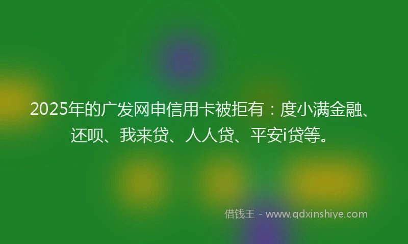 2025年的广发网申信用卡被拒有：度小满金融、还呗、我来贷、人人贷、平安i贷等。