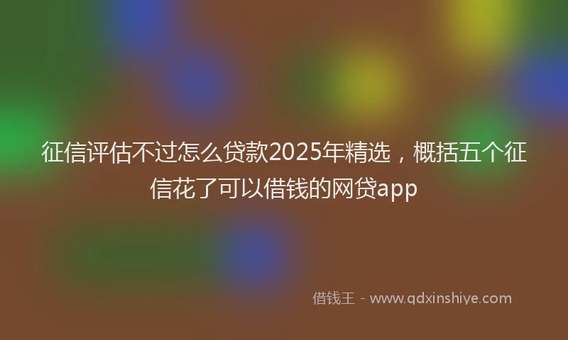 征信评估不过怎么贷款2025年精选，概括五个征信花了可以借钱的网贷app
