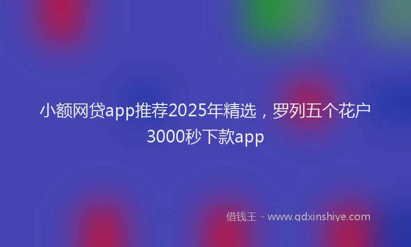 小额网贷app推荐2025年精选，罗列五个花户3000秒下款app