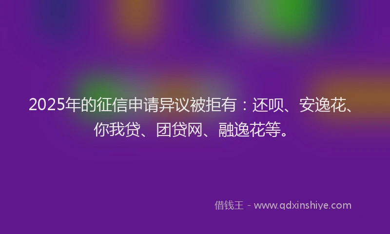 2025年的征信申请异议被拒有：还呗、安逸花、你我贷、团贷网、融逸花等。
