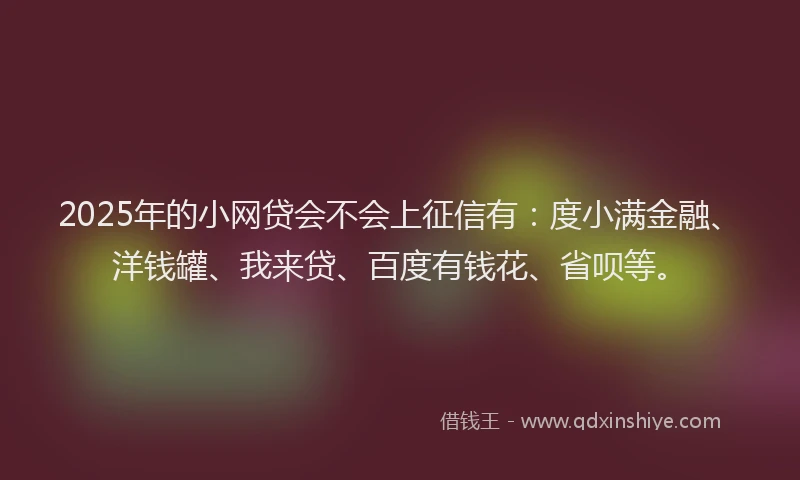 2025年的小网贷会不会上征信有：度小满金融、洋钱罐、我来贷、百度有钱花、省呗等。