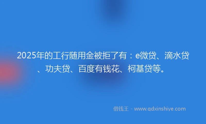 2025年的工行随用金被拒了有：e微贷、滴水贷、功夫贷、百度有钱花、柯基贷等。