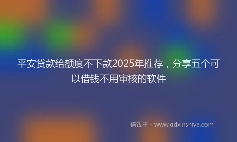 平安贷款给额度不下款2025年推荐，分享五个可以借钱不用审核的软件