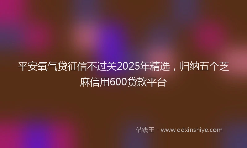 平安氧气贷征信不过关2025年精选，归纳五个芝麻信用600贷款平台