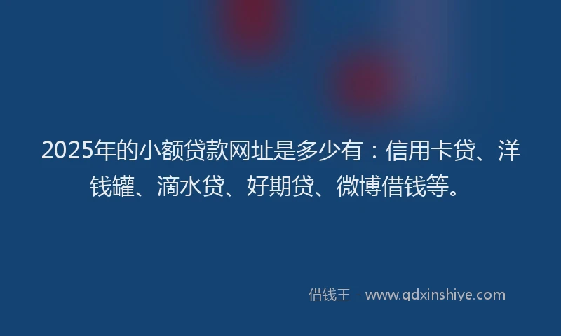 2025年的小额贷款网址是多少有：信用卡贷、洋钱罐、滴水贷、好期贷、微博借钱等。