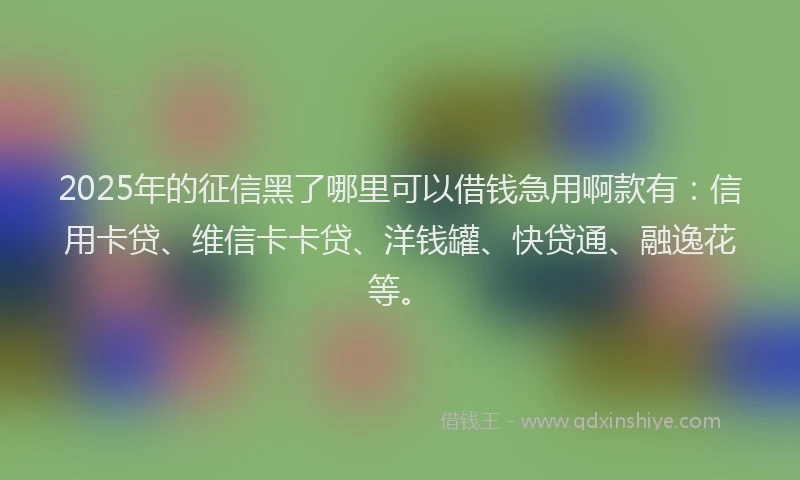 2025年的征信黑了哪里可以借钱急用啊款有：信用卡贷、维信卡卡贷、洋钱罐、快贷通、融逸花等。