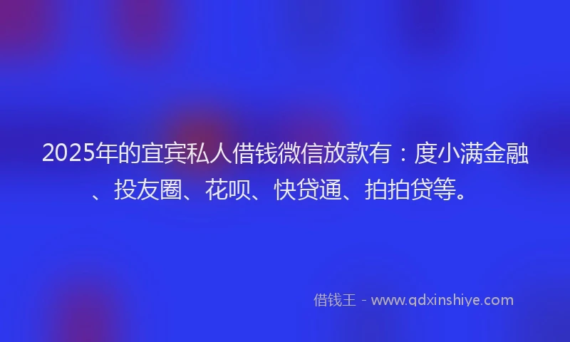 2025年的宜宾私人借钱微信放款有：度小满金融、投友圈、花呗、快贷通、拍拍贷等。